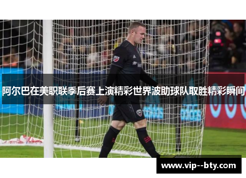 阿尔巴在美职联季后赛上演精彩世界波助球队取胜精彩瞬间