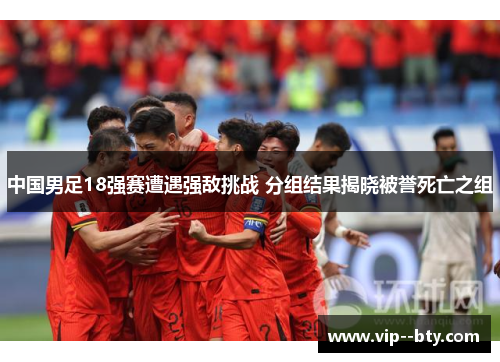 中国男足18强赛遭遇强敌挑战 分组结果揭晓被誉死亡之组