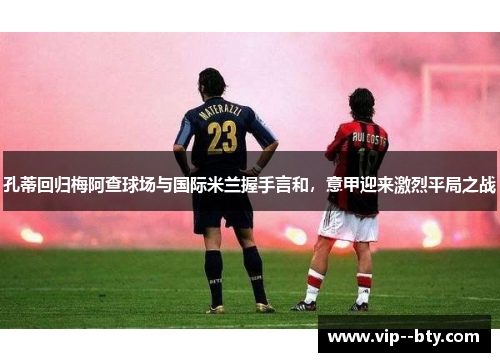 孔蒂回归梅阿查球场与国际米兰握手言和，意甲迎来激烈平局之战